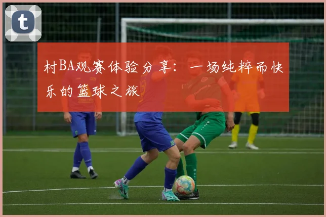 村BA观赛体验分享:一场纯粹而快乐的篮球之旅