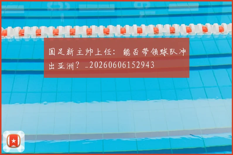 国足新主帅上任:能否带领球队冲出亚洲?_20260606152943