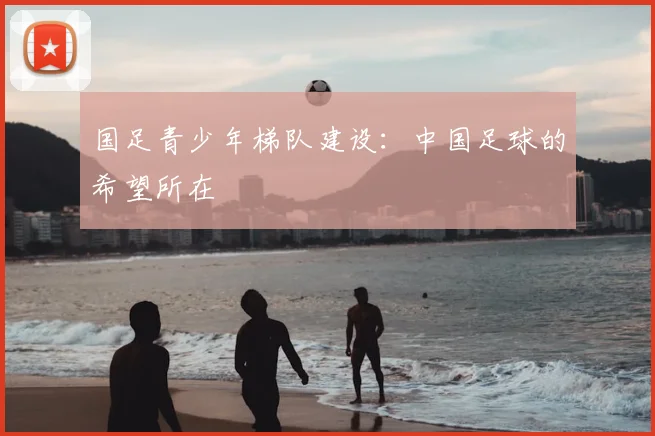 国足青少年梯队建设:中国足球的希望所在