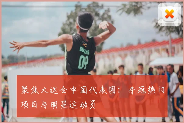 聚焦大运会中国代表团:夺冠热门项目与明星运动员