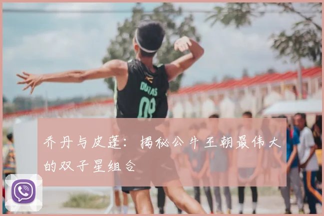 乔丹与皮蓬:揭秘公牛王朝最伟大的双子星组合