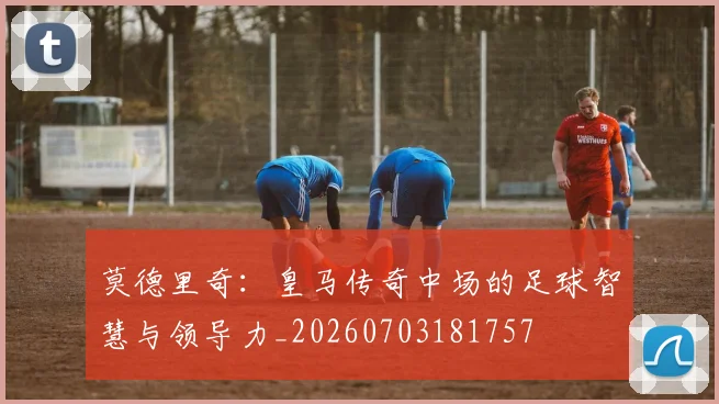 莫德里奇:皇马传奇中场的足球智慧与领导力_20260703181757