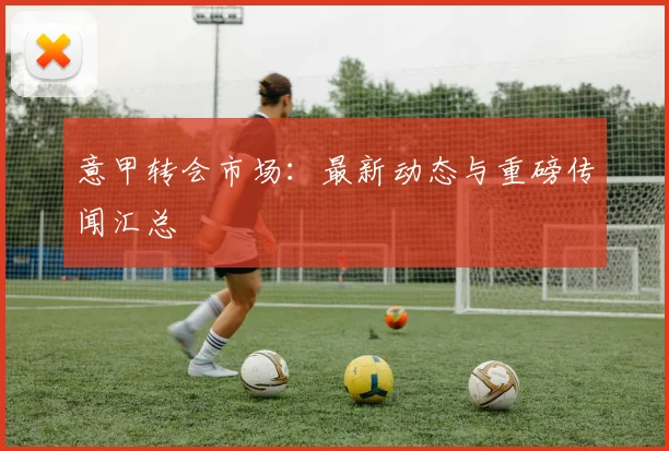 意甲转会市场：最新动态与重磅传闻汇总
