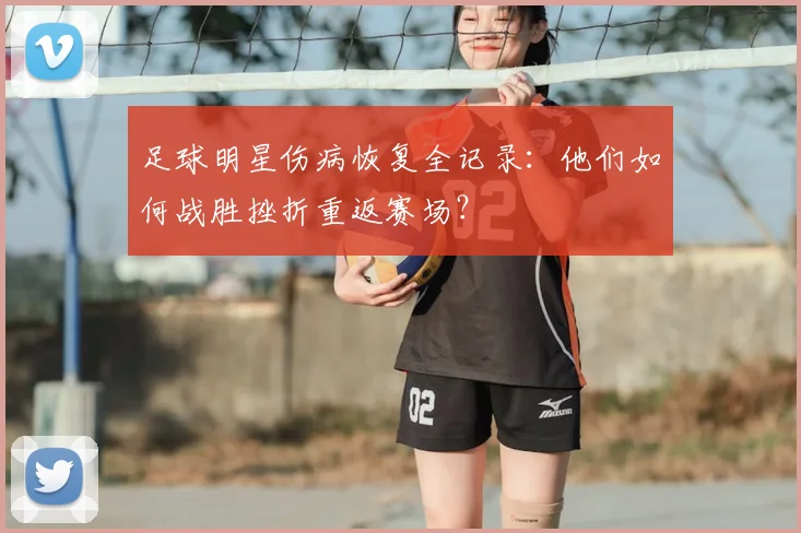 足球明星伤病恢复全记录：他们如何战胜挫折重返赛场？