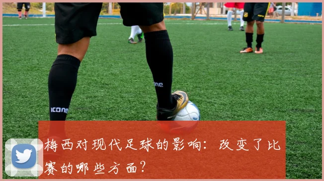 梅西对现代足球的影响：改变了比赛的哪些方面？