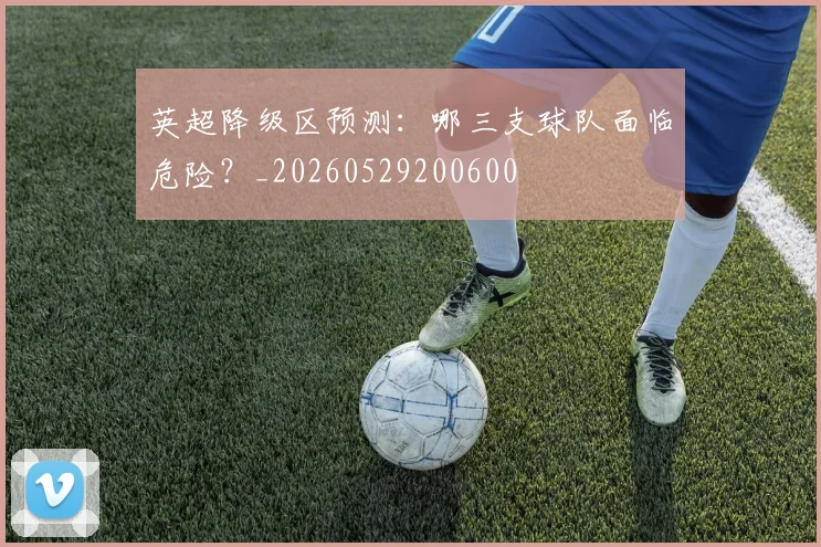 英超降级区预测:哪三支球队面临危险?_20260529200600