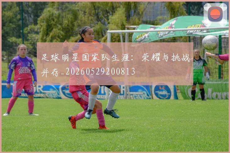 足球明星国家队生涯：荣耀与挑战并存_20260529200813