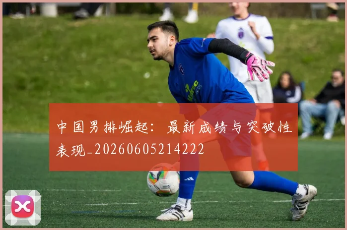 中国男排崛起：最新成绩与突破性表现_20260605214222