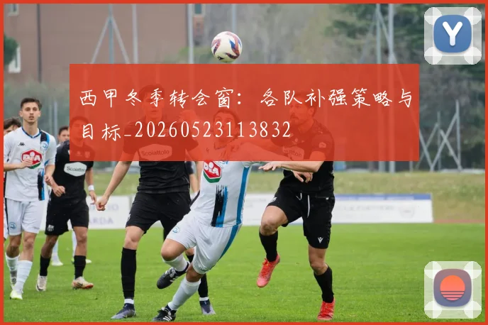 西甲冬季转会窗:各队补强策略与目标_20260523113832