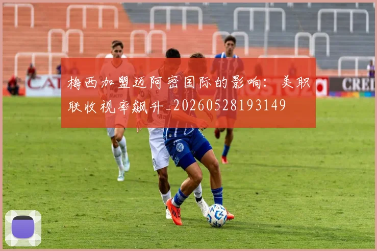 梅西加盟迈阿密国际的影响：美职联收视率飙升_20260528193149