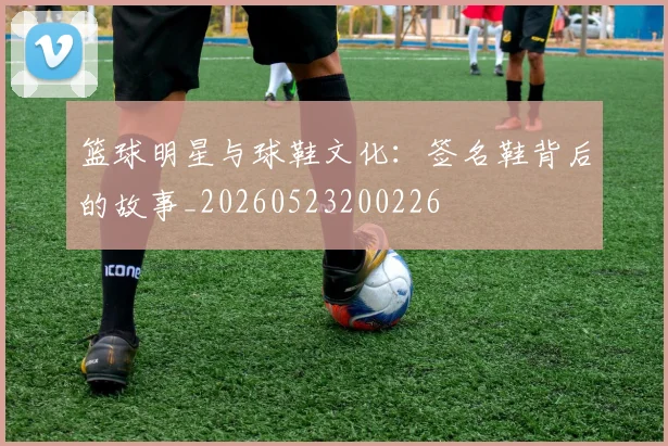 篮球明星与球鞋文化:签名鞋背后的故事_20260523200226