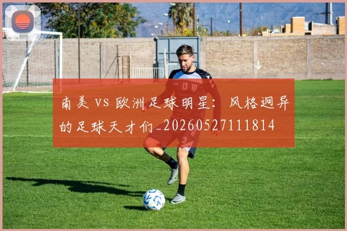 南美 vs 欧洲足球明星：风格迥异的足球天才们_20260527111814