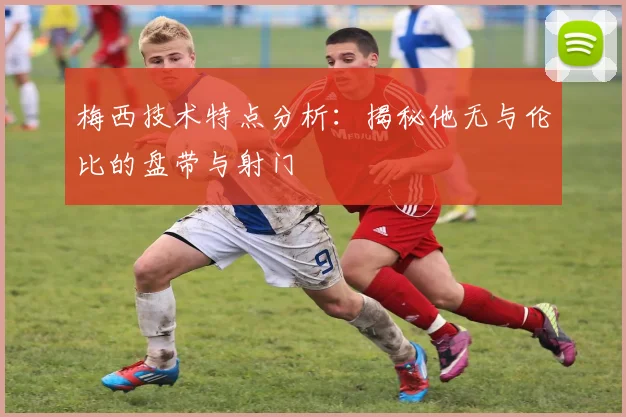 梅西技术特点分析：揭秘他无与伦比的盘带与射门