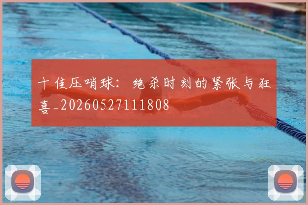 十佳压哨球：绝杀时刻的紧张与狂喜_20260527111808