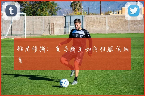 维尼修斯:皇马新王如何征服伯纳乌