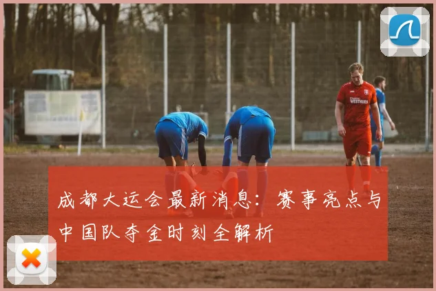 成都大运会最新消息:赛事亮点与中国队夺金时刻全解析