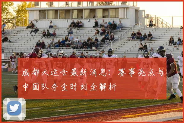 成都大运会最新消息:赛事亮点与中国队夺金时刻全解析