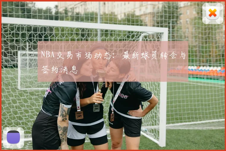 NBA交易市场动态:最新球员转会与签约消息