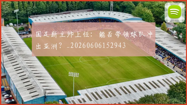 国足新主帅上任:能否带领球队冲出亚洲?_20260606152943