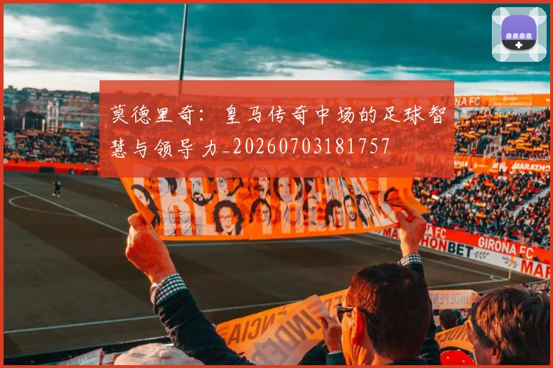 莫德里奇：皇马传奇中场的足球智慧与领导力_20260703181757